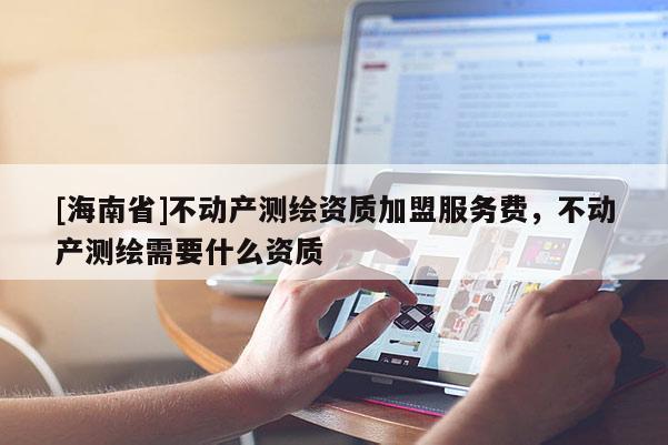 [海南省]不動產測繪資質加盟服務費，不動產測繪需要什么資質