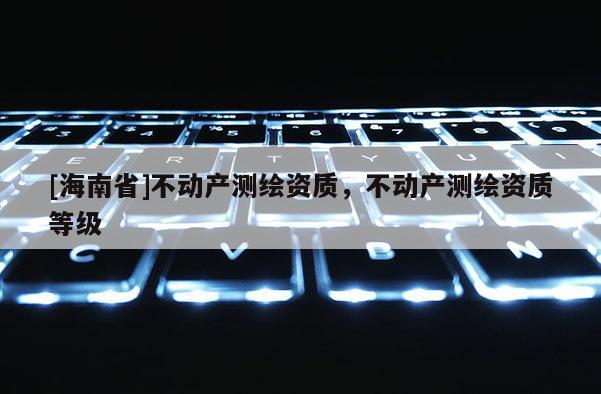 [海南省]不動產(chǎn)測繪資質(zhì)，不動產(chǎn)測繪資質(zhì)等級