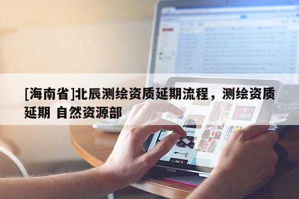 [海南省]北辰測繪資質延期流程，測繪資質延期 自然資源部