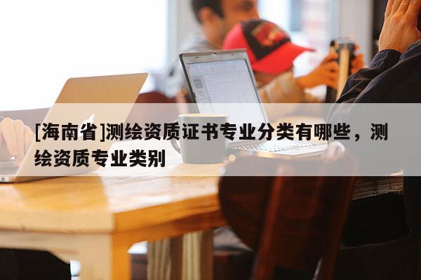 [海南省]測繪資質證書專業分類有哪些，測繪資質專業類別