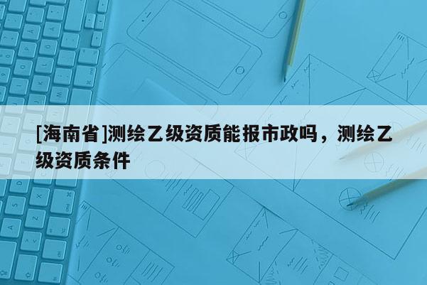 [海南省]測繪乙級資質能報市政嗎，測繪乙級資質條件