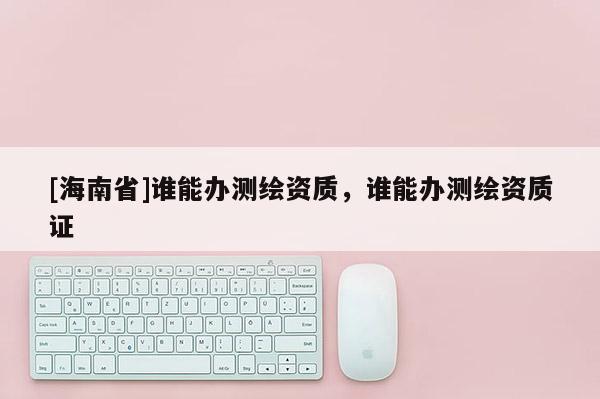 [海南省]誰能辦測繪資質，誰能辦測繪資質證