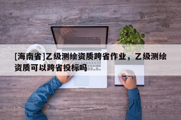 [海南省]乙級測繪資質(zhì)跨省作業(yè)，乙級測繪資質(zhì)可以跨省投標(biāo)嗎