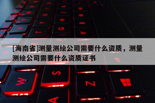 [海南省]測量測繪公司需要什么資質，測量測繪公司需要什么資質證書