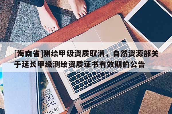 [海南省]測(cè)繪甲級(jí)資質(zhì)取消，自然資源部關(guān)于延長(zhǎng)甲級(jí)測(cè)繪資質(zhì)證書有效期的公告
