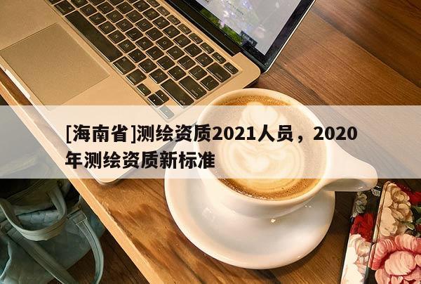[海南省]測(cè)繪資質(zhì)2021人員，2020年測(cè)繪資質(zhì)新標(biāo)準(zhǔn)