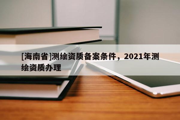 [海南省]測繪資質備案條件，2021年測繪資質辦理