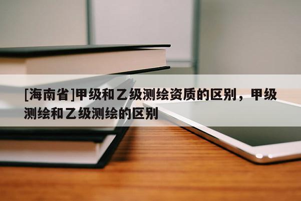 [海南省]甲級和乙級測繪資質的區別，甲級測繪和乙級測繪的區別