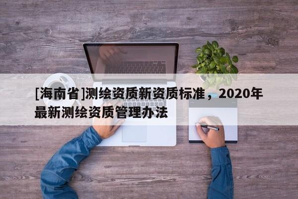 [海南省]測繪資質(zhì)新資質(zhì)標(biāo)準(zhǔn)，2020年最新測繪資質(zhì)管理辦法