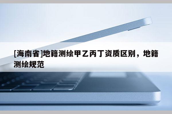[海南省]地籍測繪甲乙丙丁資質(zhì)區(qū)別，地籍測繪規(guī)范