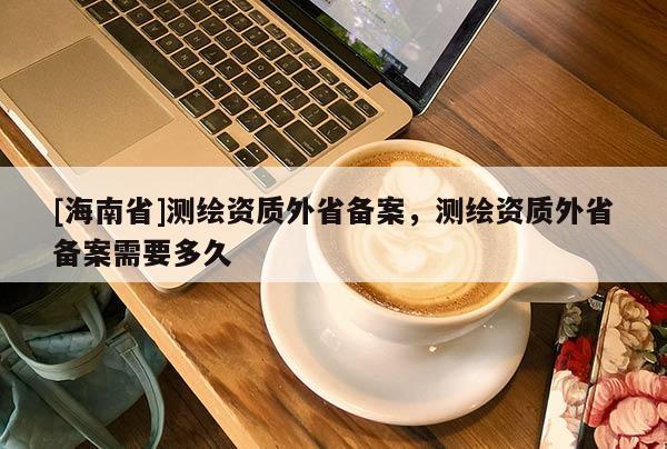 [海南省]測繪資質外省備案，測繪資質外省備案需要多久