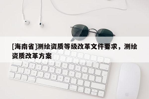 [海南省]測繪資質等級改革文件要求，測繪資質改革方案