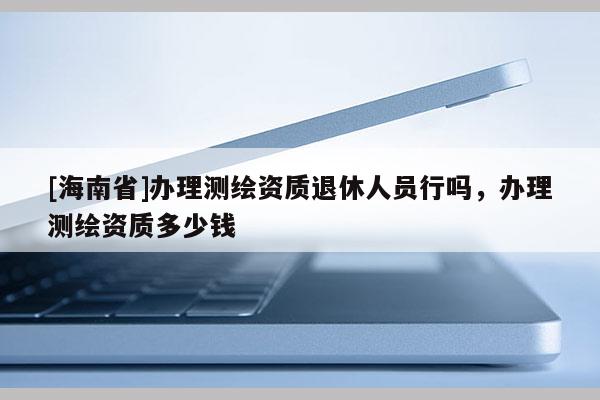 [海南省]辦理測繪資質退休人員行嗎，辦理測繪資質多少錢