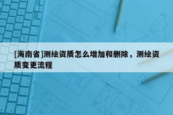 [海南省]測繪資質怎么增加和刪除，測繪資質變更流程