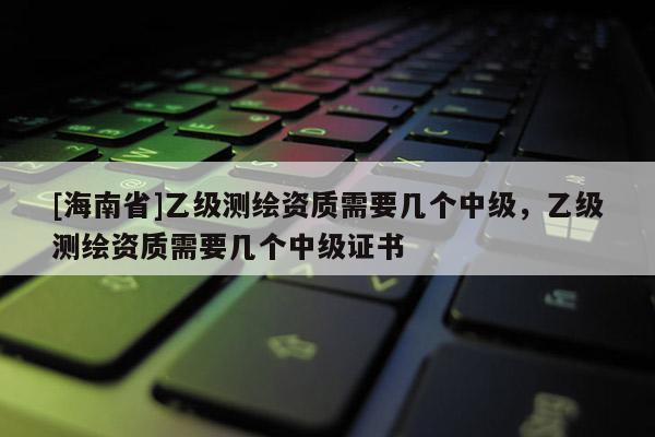 [海南省]乙級測繪資質需要幾個中級，乙級測繪資質需要幾個中級證書