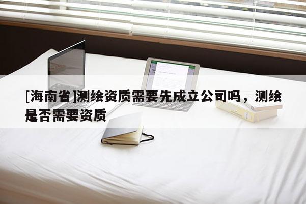 [海南省]測(cè)繪資質(zhì)需要先成立公司嗎，測(cè)繪是否需要資質(zhì)
