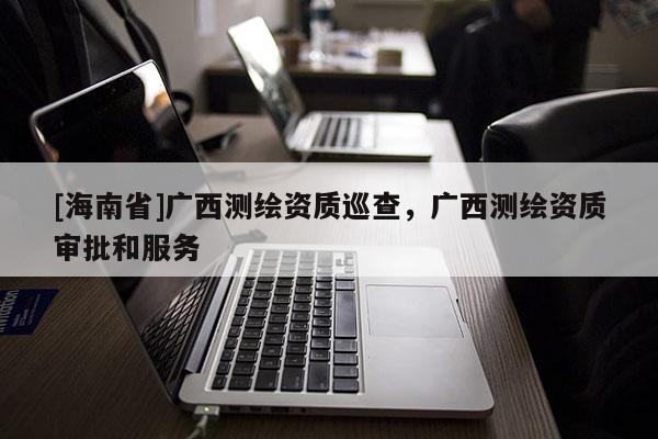 [海南省]廣西測繪資質(zhì)巡查，廣西測繪資質(zhì)審批和服務(wù)