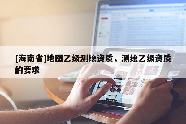 [海南省]地圖乙級測繪資質，測繪乙級資質的要求