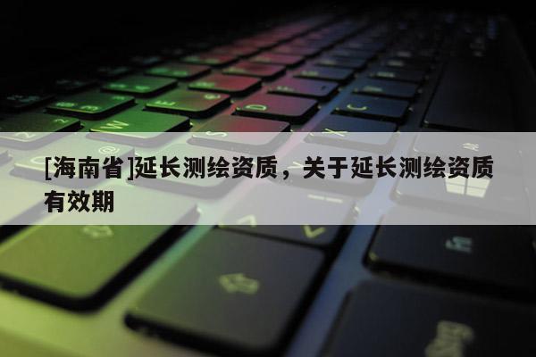 [海南省]延長測繪資質(zhì)，關于延長測繪資質(zhì)有效期