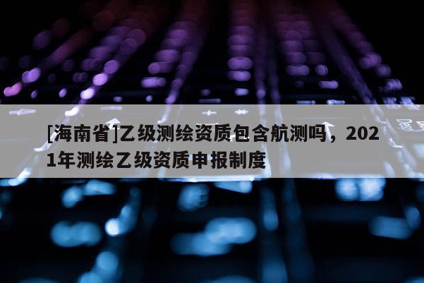 [海南省]乙級(jí)測(cè)繪資質(zhì)包含航測(cè)嗎，2021年測(cè)繪乙級(jí)資質(zhì)申報(bào)制度