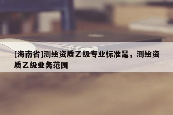 [海南省]測繪資質乙級專業標準是，測繪資質乙級業務范圍