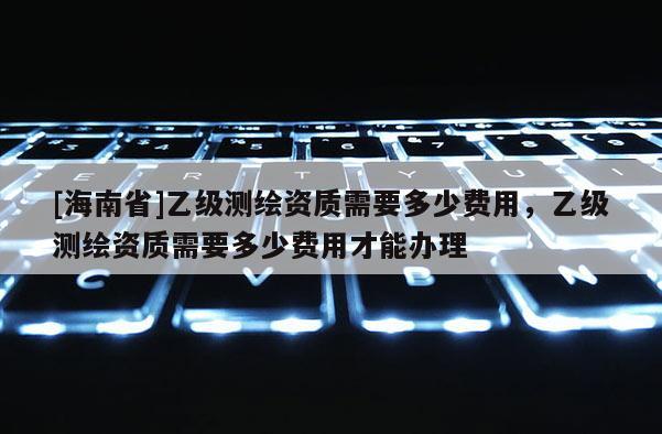 [海南省]乙級測繪資質需要多少費用，乙級測繪資質需要多少費用才能辦理