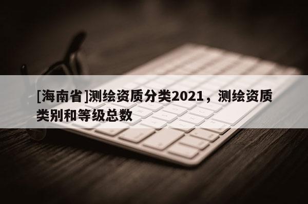 [海南省]測繪資質分類2021，測繪資質類別和等級總數