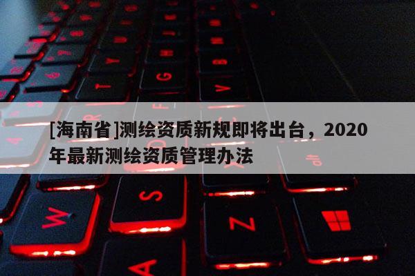 [海南省]測繪資質新規即將出臺，2020年最新測繪資質管理辦法