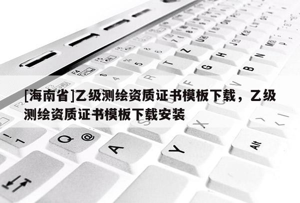 [海南省]乙級測繪資質證書模板下載，乙級測繪資質證書模板下載安裝