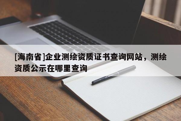 [海南省]企業(yè)測繪資質(zhì)證書查詢網(wǎng)站，測繪資質(zhì)公示在哪里查詢