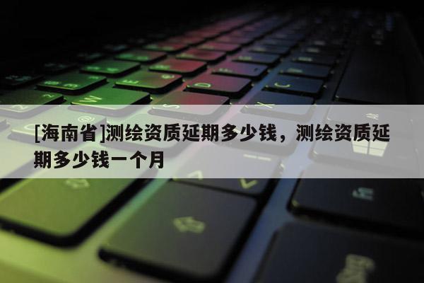 [海南省]測繪資質延期多少錢，測繪資質延期多少錢一個月
