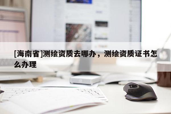 [海南省]測繪資質去哪辦，測繪資質證書怎么辦理