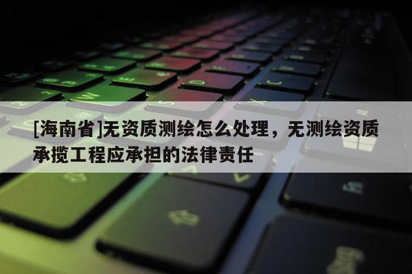 [海南省]無(wú)資質(zhì)測(cè)繪怎么處理，無(wú)測(cè)繪資質(zhì)承攬工程應(yīng)承擔(dān)的法律責(zé)任