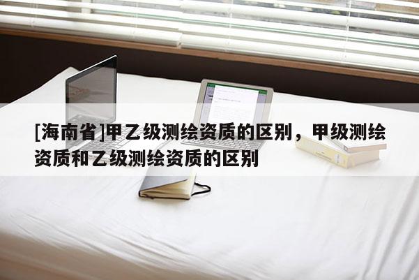 [海南省]甲乙級測繪資質(zhì)的區(qū)別，甲級測繪資質(zhì)和乙級測繪資質(zhì)的區(qū)別