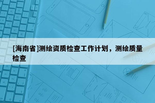 [海南省]測繪資質檢查工作計劃，測繪質量檢查