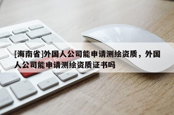 [海南省]外國人公司能申請測繪資質，外國人公司能申請測繪資質證書嗎