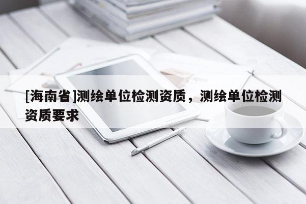 [海南省]測繪單位檢測資質，測繪單位檢測資質要求