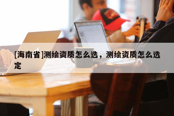 [海南省]測(cè)繪資質(zhì)怎么選，測(cè)繪資質(zhì)怎么選定