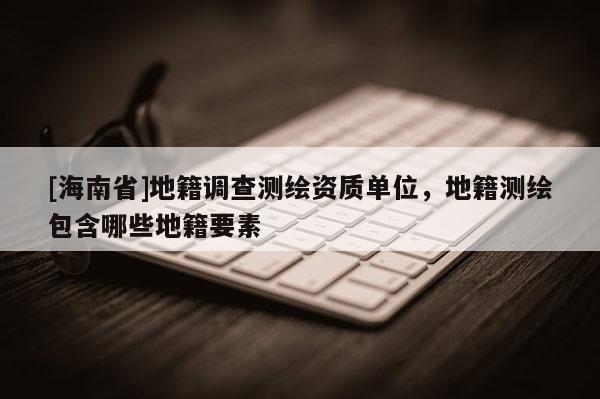 [海南省]地籍調查測繪資質單位，地籍測繪包含哪些地籍要素