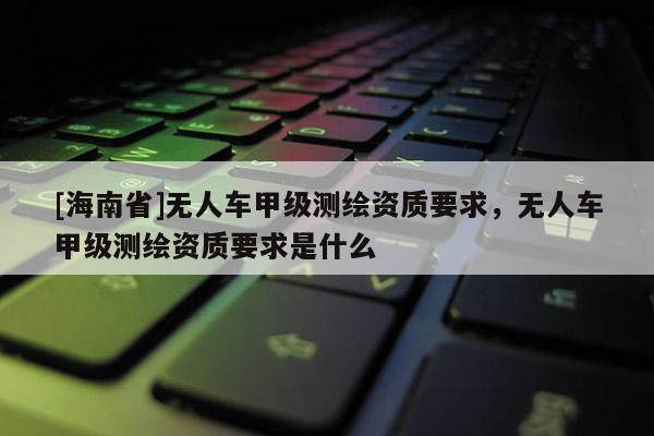 [海南省]無(wú)人車甲級(jí)測(cè)繪資質(zhì)要求，無(wú)人車甲級(jí)測(cè)繪資質(zhì)要求是什么
