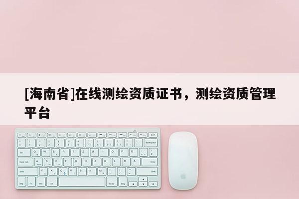 [海南省]在線測(cè)繪資質(zhì)證書(shū)，測(cè)繪資質(zhì)管理平臺(tái)