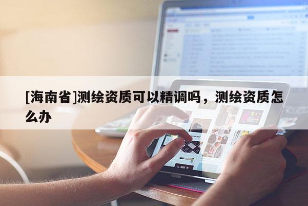 [海南省]測繪資質可以精調嗎，測繪資質怎么辦