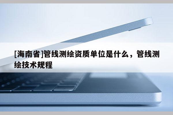 [海南省]管線測繪資質單位是什么，管線測繪技術規程