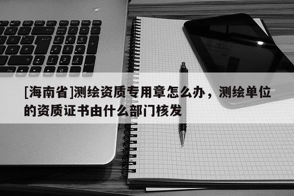 [海南省]測繪資質(zhì)專用章怎么辦，測繪單位的資質(zhì)證書由什么部門核發(fā)