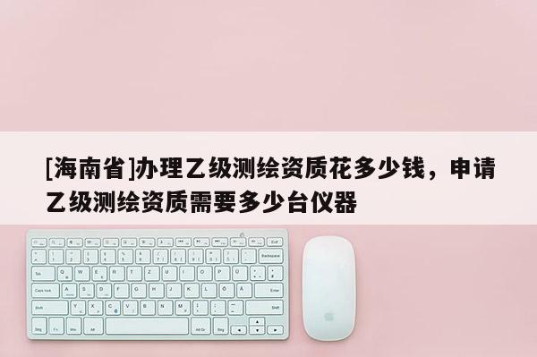 [海南省]辦理乙級測繪資質花多少錢，申請乙級測繪資質需要多少臺儀器
