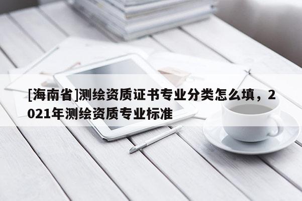 [海南省]測繪資質證書專業分類怎么填，2021年測繪資質專業標準