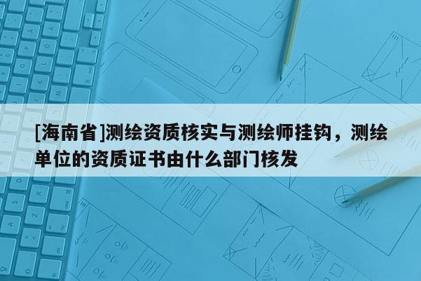[海南省]測繪資質核實與測繪師掛鉤，測繪單位的資質證書由什么部門核發