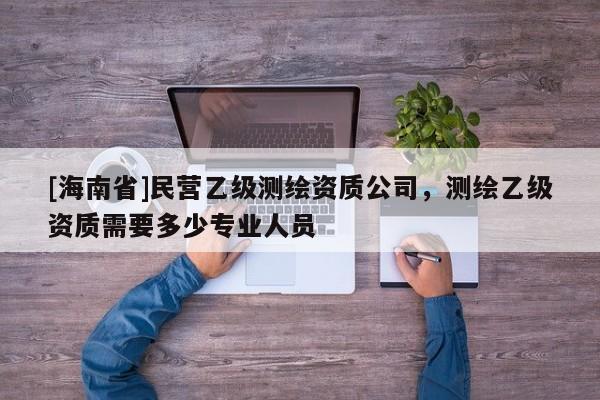 [海南省]民營乙級測繪資質公司，測繪乙級資質需要多少專業人員