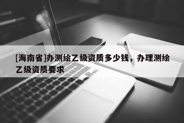 [海南省]辦測繪乙級資質多少錢，辦理測繪乙級資質要求