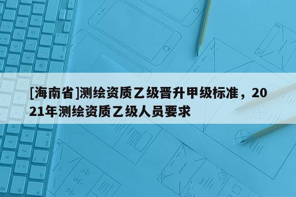 [海南省]測繪資質(zhì)乙級(jí)晉升甲級(jí)標(biāo)準(zhǔn)，2021年測繪資質(zhì)乙級(jí)人員要求